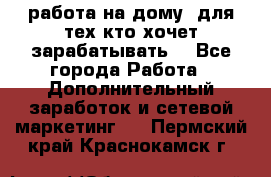 работа на дому  для тех кто хочет зарабатывать. - Все города Работа » Дополнительный заработок и сетевой маркетинг   . Пермский край,Краснокамск г.